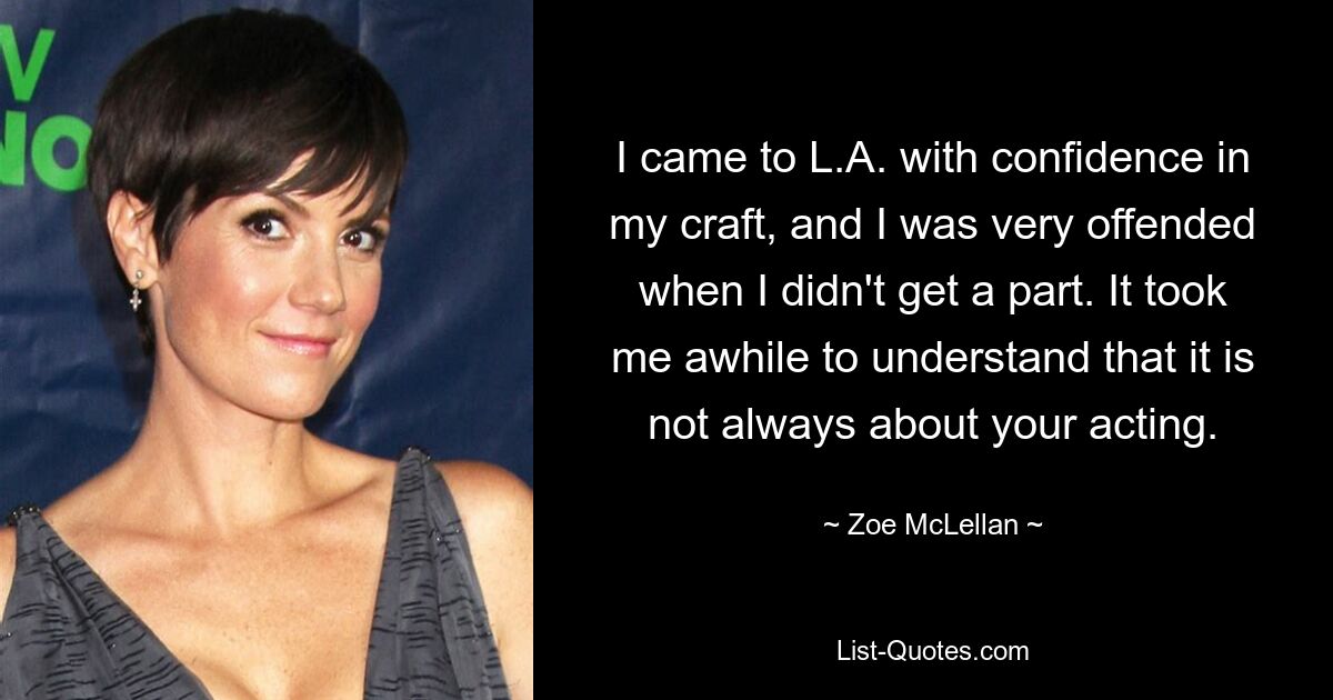 I came to L.A. with confidence in my craft, and I was very offended when I didn't get a part. It took me awhile to understand that it is not always about your acting. — © Zoe McLellan