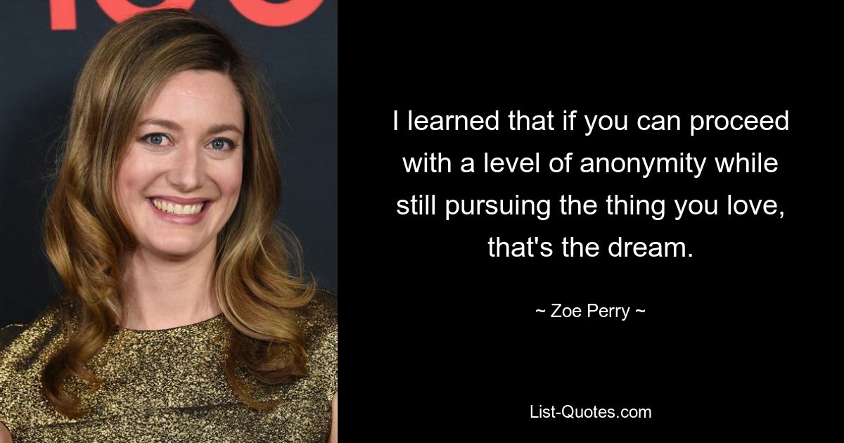 I learned that if you can proceed with a level of anonymity while still pursuing the thing you love, that's the dream. — © Zoe Perry