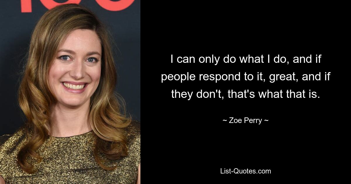 I can only do what I do, and if people respond to it, great, and if they don't, that's what that is. — © Zoe Perry