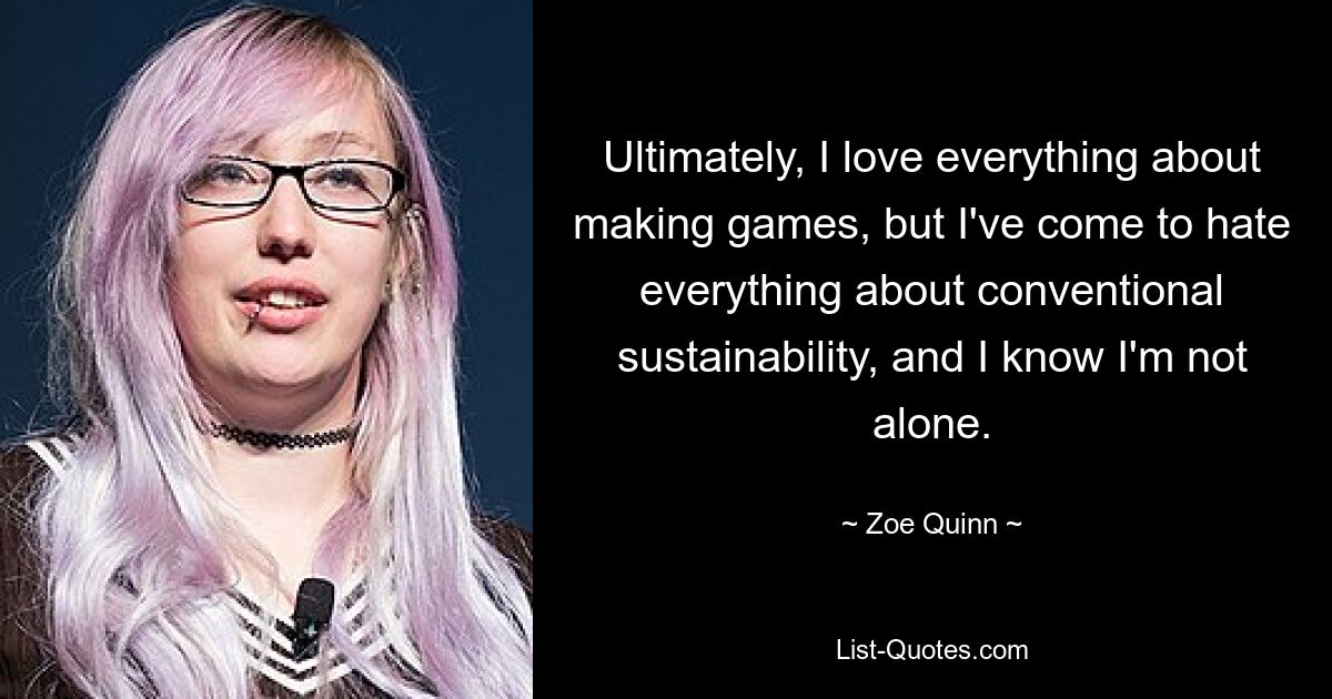 Ultimately, I love everything about making games, but I've come to hate everything about conventional sustainability, and I know I'm not alone. — © Zoe Quinn