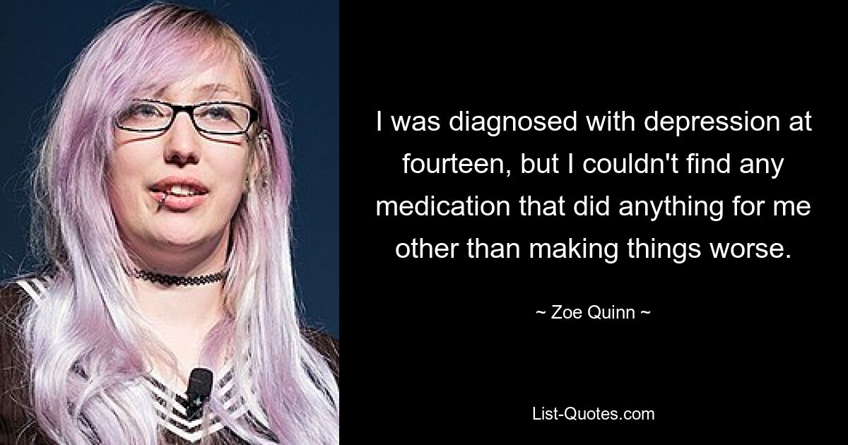 I was diagnosed with depression at fourteen, but I couldn't find any medication that did anything for me other than making things worse. — © Zoe Quinn