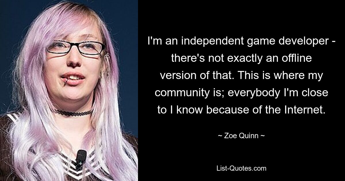 I'm an independent game developer - there's not exactly an offline version of that. This is where my community is; everybody I'm close to I know because of the Internet. — © Zoe Quinn