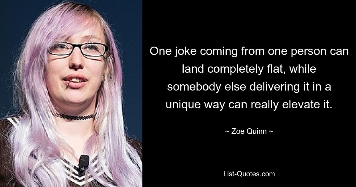 One joke coming from one person can land completely flat, while somebody else delivering it in a unique way can really elevate it. — © Zoe Quinn