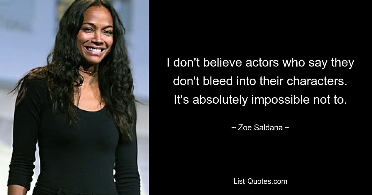 I don't believe actors who say they don't bleed into their characters. It's absolutely impossible not to. — © Zoe Saldana