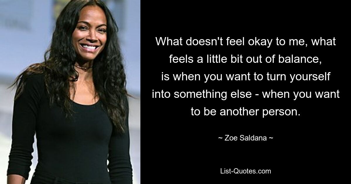 What doesn't feel okay to me, what feels a little bit out of balance, is when you want to turn yourself into something else - when you want to be another person. — © Zoe Saldana