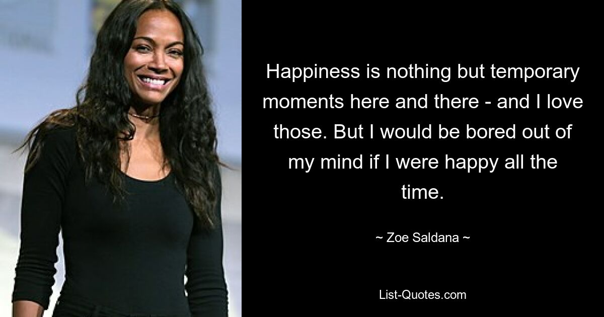 Happiness is nothing but temporary moments here and there - and I love those. But I would be bored out of my mind if I were happy all the time. — © Zoe Saldana