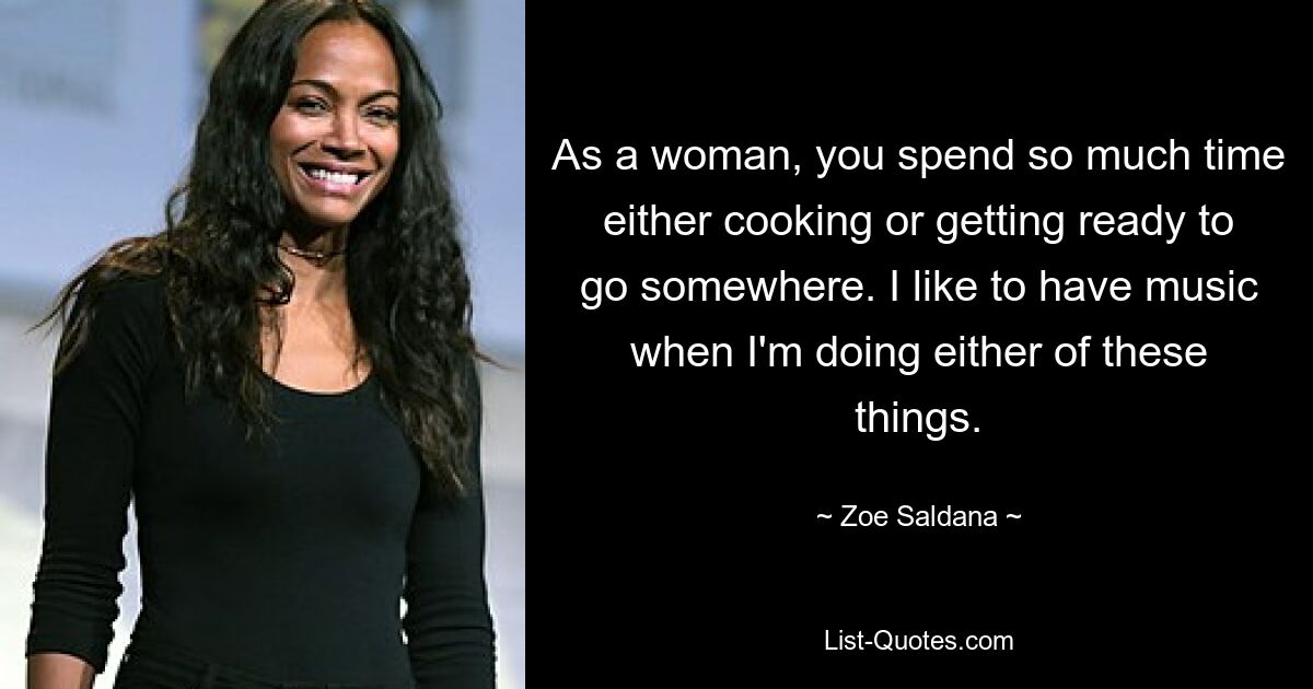 Als Frau verbringt man so viel Zeit damit, entweder zu kochen oder sich darauf vorzubereiten, irgendwohin zu gehen. Ich mag Musik, wenn ich eines dieser Dinge mache. — © Zoe Saldana 