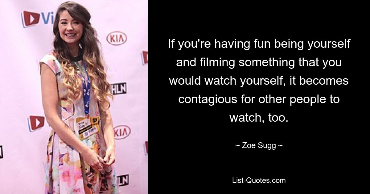 If you're having fun being yourself and filming something that you would watch yourself, it becomes contagious for other people to watch, too. — © Zoe Sugg