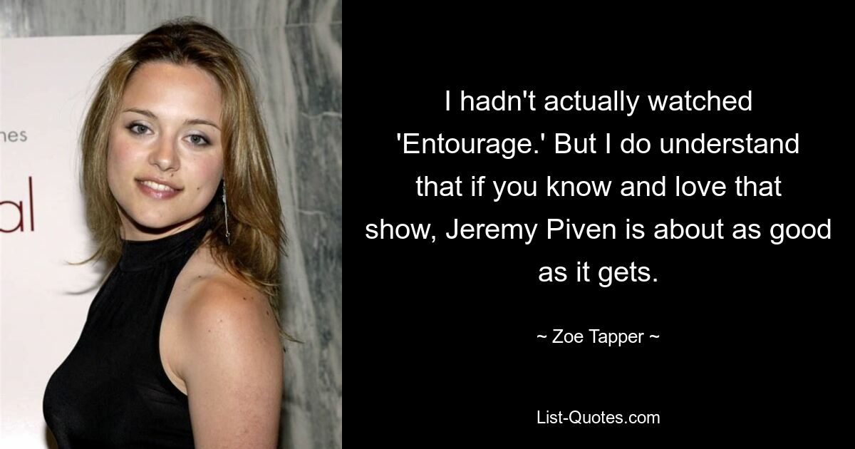 I hadn't actually watched 'Entourage.' But I do understand that if you know and love that show, Jeremy Piven is about as good as it gets. — © Zoe Tapper