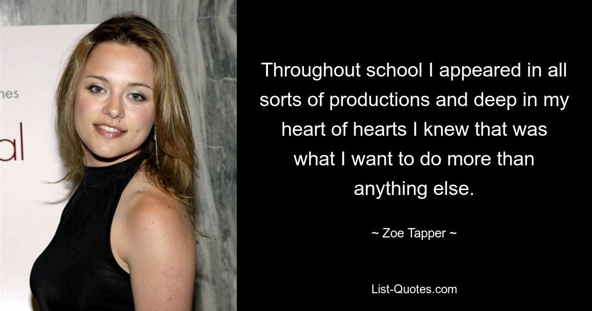 Throughout school I appeared in all sorts of productions and deep in my heart of hearts I knew that was what I want to do more than anything else. — © Zoe Tapper