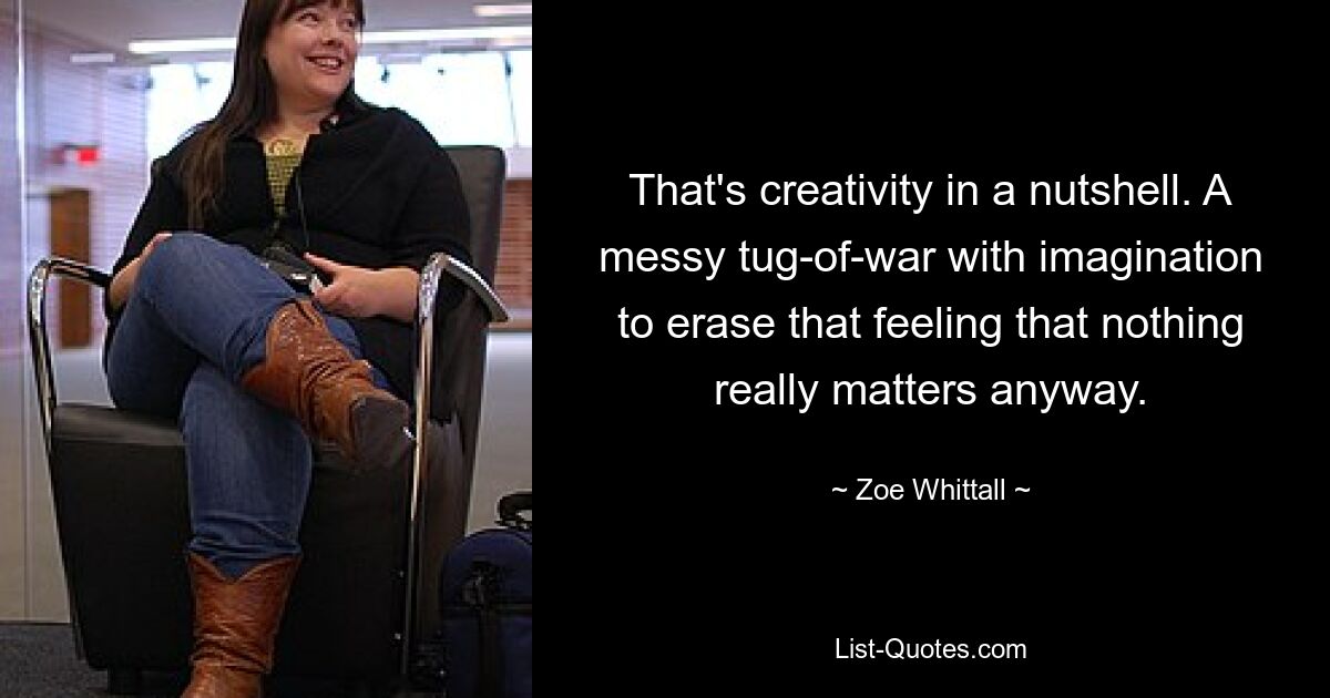 That's creativity in a nutshell. A messy tug-of-war with imagination to erase that feeling that nothing really matters anyway. — © Zoe Whittall