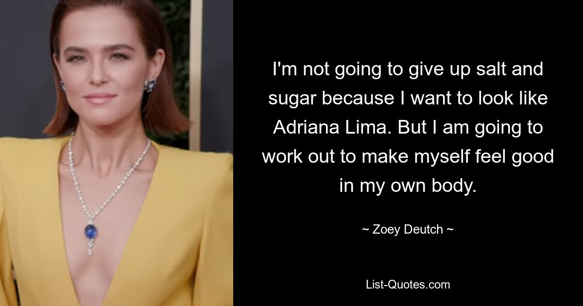 I'm not going to give up salt and sugar because I want to look like Adriana Lima. But I am going to work out to make myself feel good in my own body. — © Zoey Deutch