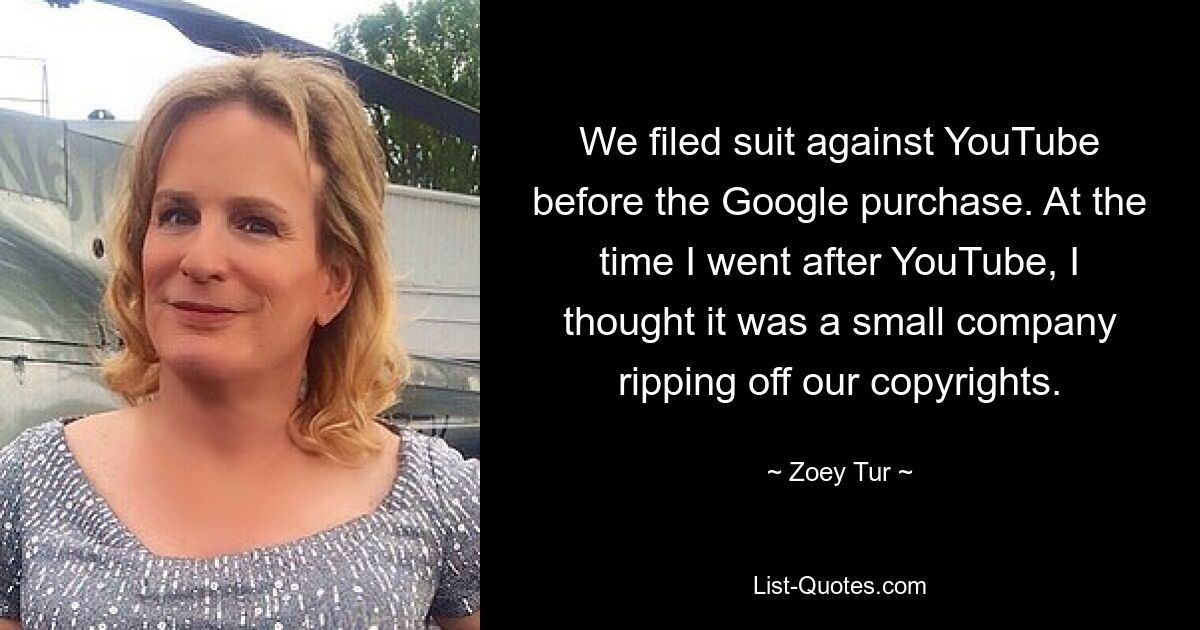 We filed suit against YouTube before the Google purchase. At the time I went after YouTube, I thought it was a small company ripping off our copyrights. — © Zoey Tur