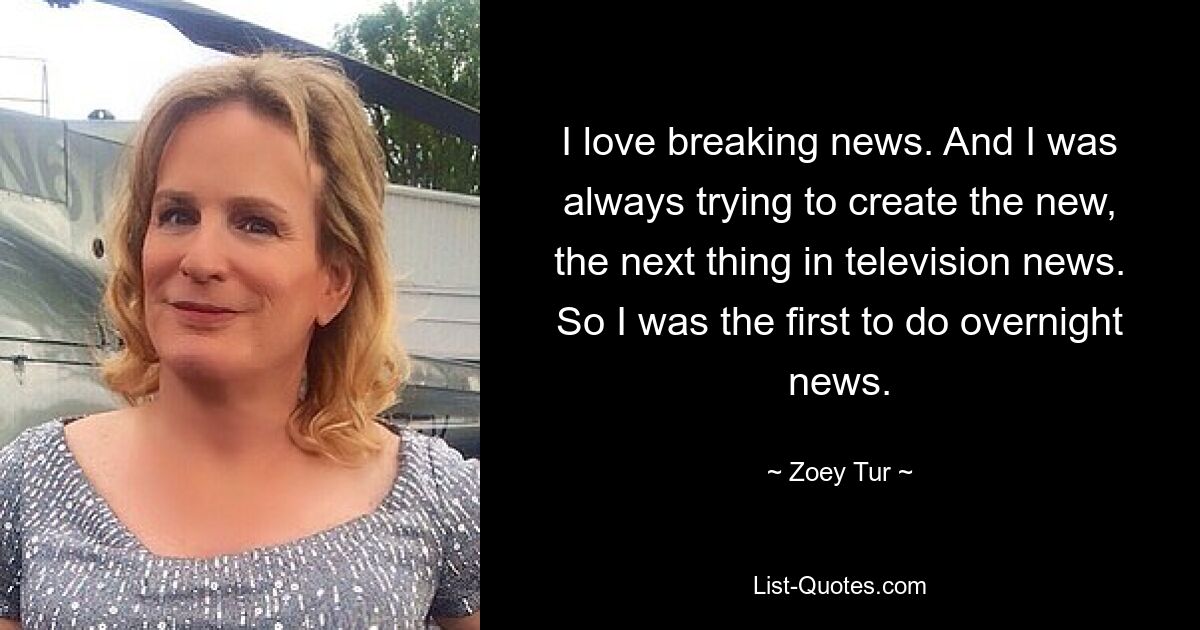 I love breaking news. And I was always trying to create the new, the next thing in television news. So I was the first to do overnight news. — © Zoey Tur