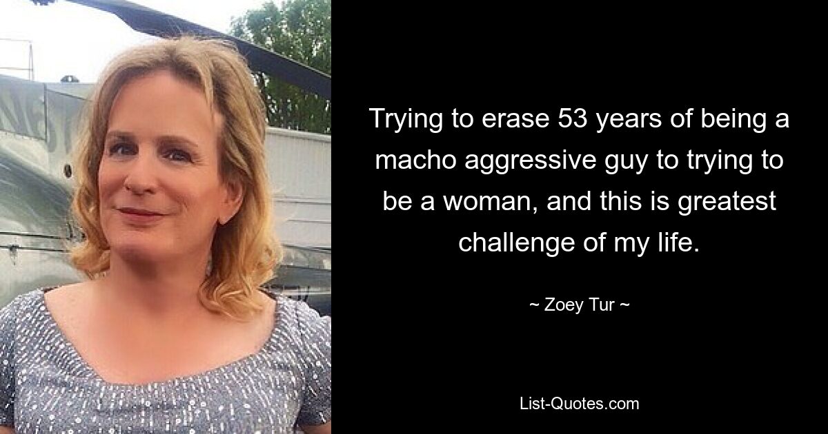 Trying to erase 53 years of being a macho aggressive guy to trying to be a woman, and this is greatest challenge of my life. — © Zoey Tur