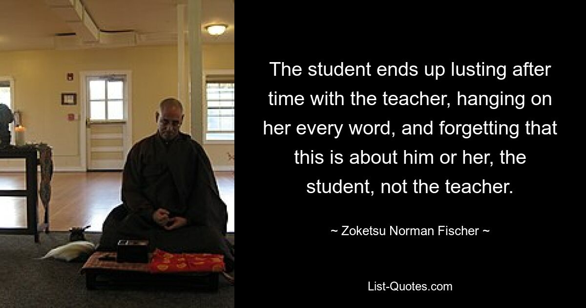 The student ends up lusting after time with the teacher, hanging on her every word, and forgetting that this is about him or her, the student, not the teacher. — © Zoketsu Norman Fischer