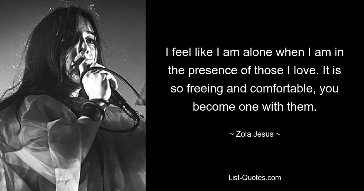 I feel like I am alone when I am in the presence of those I love. It is so freeing and comfortable, you become one with them. — © Zola Jesus