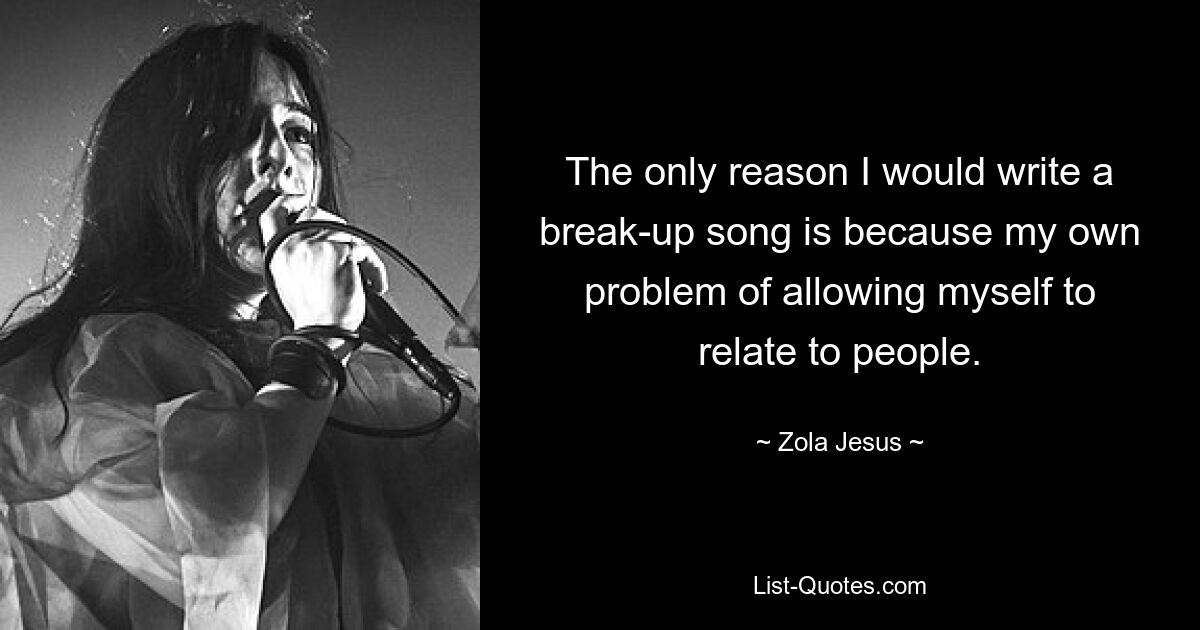 The only reason I would write a break-up song is because my own problem of allowing myself to relate to people. — © Zola Jesus