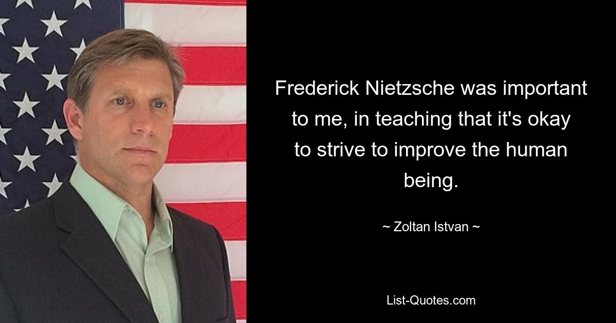 Frederick Nietzsche was important to me, in teaching that it's okay to strive to improve the human being. — © Zoltan Istvan