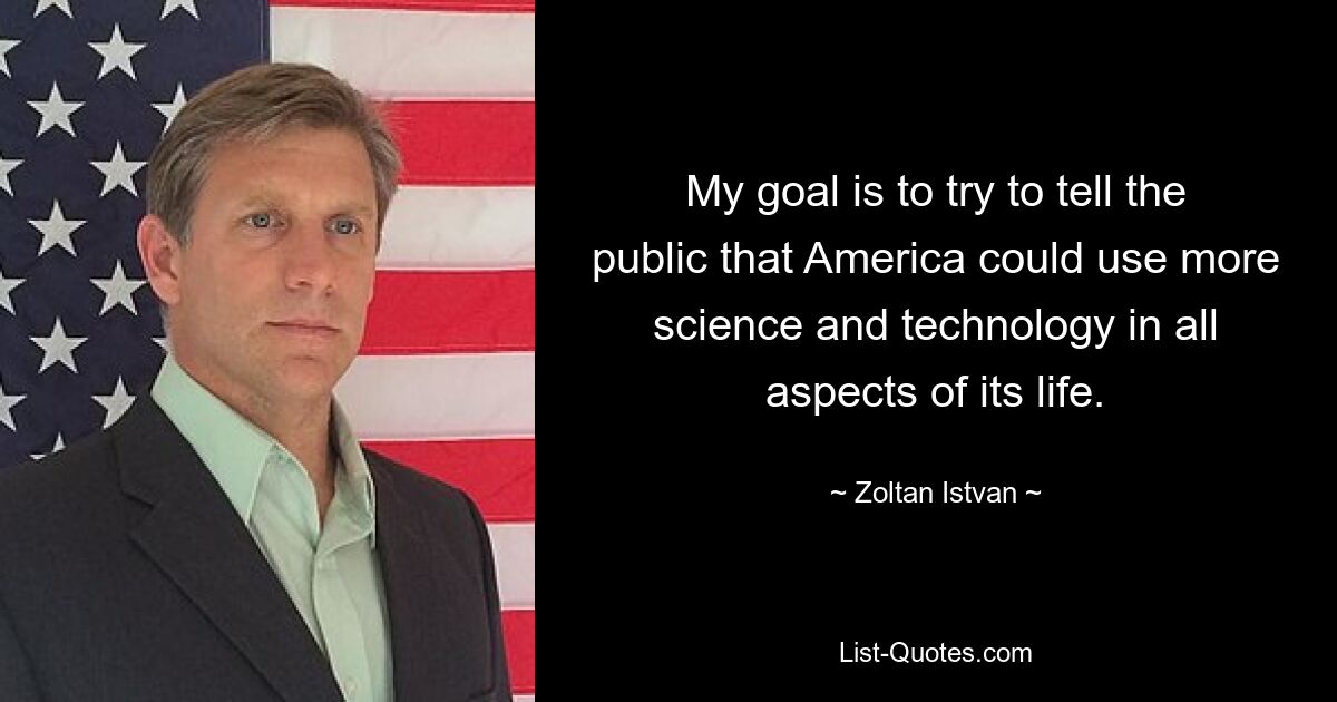 My goal is to try to tell the public that America could use more science and technology in all aspects of its life. — © Zoltan Istvan