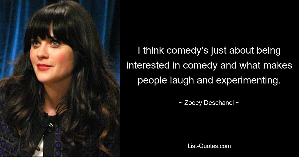 I think comedy's just about being interested in comedy and what makes people laugh and experimenting. — © Zooey Deschanel