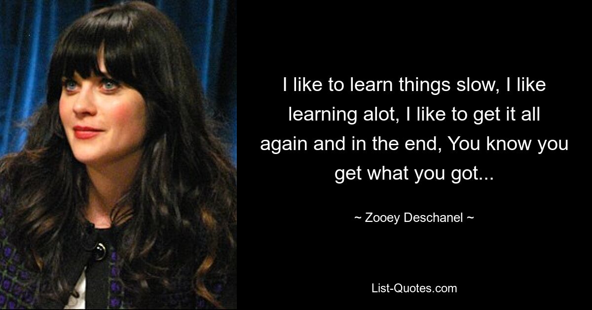 I like to learn things slow, I like learning alot, I like to get it all again and in the end, You know you get what you got... — © Zooey Deschanel