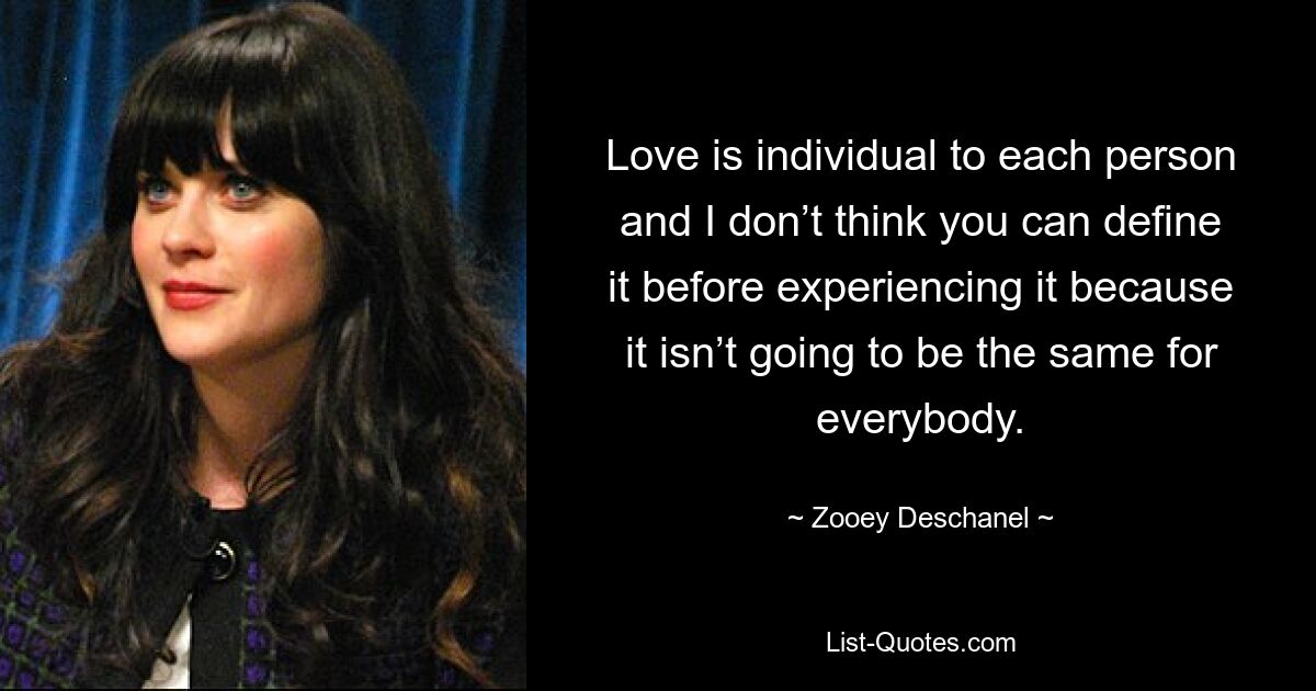 Love is individual to each person and I don’t think you can define it before experiencing it because it isn’t going to be the same for everybody. — © Zooey Deschanel