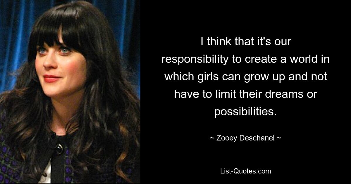 I think that it's our responsibility to create a world in which girls can grow up and not have to limit their dreams or possibilities. — © Zooey Deschanel