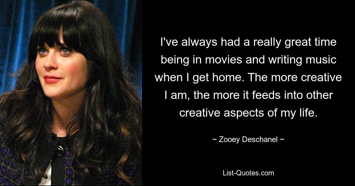 I've always had a really great time being in movies and writing music when I get home. The more creative I am, the more it feeds into other creative aspects of my life. — © Zooey Deschanel