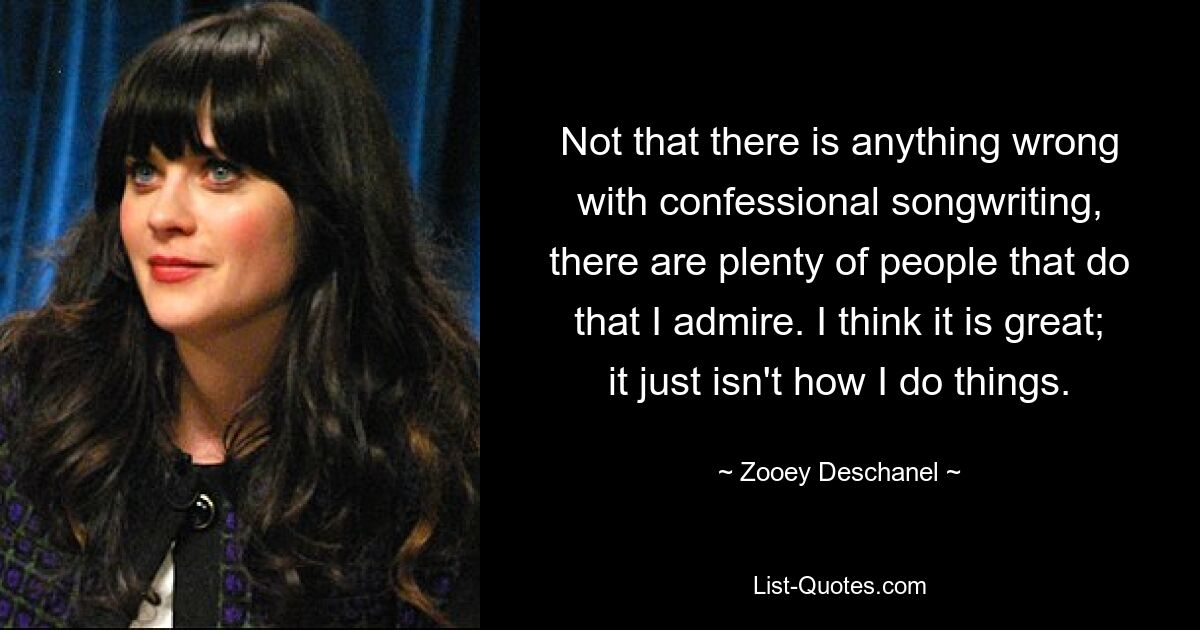 Not that there is anything wrong with confessional songwriting, there are plenty of people that do that I admire. I think it is great; it just isn't how I do things. — © Zooey Deschanel