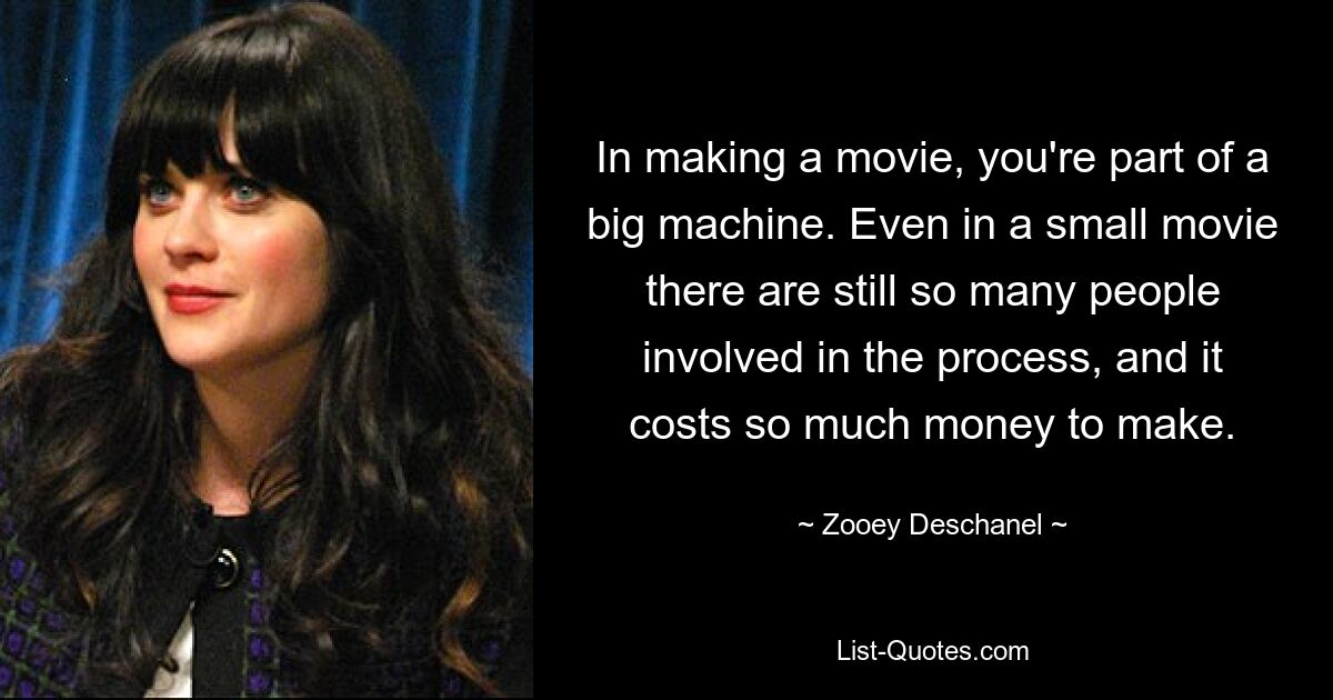 In making a movie, you're part of a big machine. Even in a small movie there are still so many people involved in the process, and it costs so much money to make. — © Zooey Deschanel