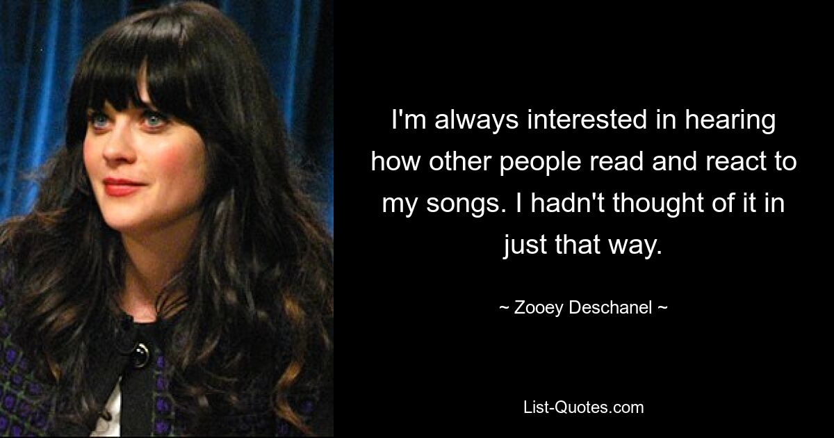 I'm always interested in hearing how other people read and react to my songs. I hadn't thought of it in just that way. — © Zooey Deschanel