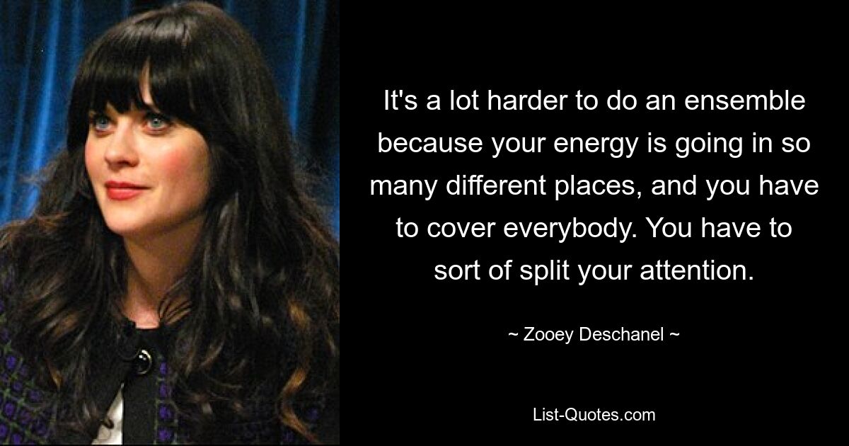 It's a lot harder to do an ensemble because your energy is going in so many different places, and you have to cover everybody. You have to sort of split your attention. — © Zooey Deschanel