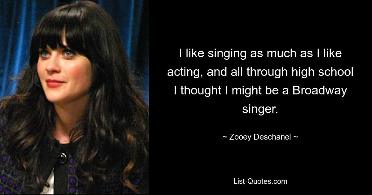 I like singing as much as I like acting, and all through high school I thought I might be a Broadway singer. — © Zooey Deschanel