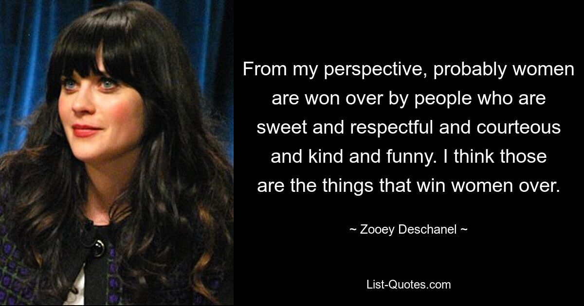 From my perspective, probably women are won over by people who are sweet and respectful and courteous and kind and funny. I think those are the things that win women over. — © Zooey Deschanel