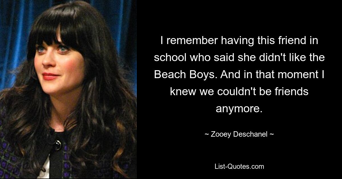 I remember having this friend in school who said she didn't like the Beach Boys. And in that moment I knew we couldn't be friends anymore. — © Zooey Deschanel