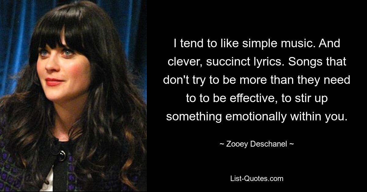 I tend to like simple music. And clever, succinct lyrics. Songs that don't try to be more than they need to to be effective, to stir up something emotionally within you. — © Zooey Deschanel