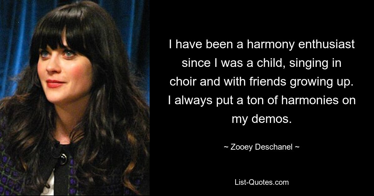 I have been a harmony enthusiast since I was a child, singing in choir and with friends growing up. I always put a ton of harmonies on my demos. — © Zooey Deschanel