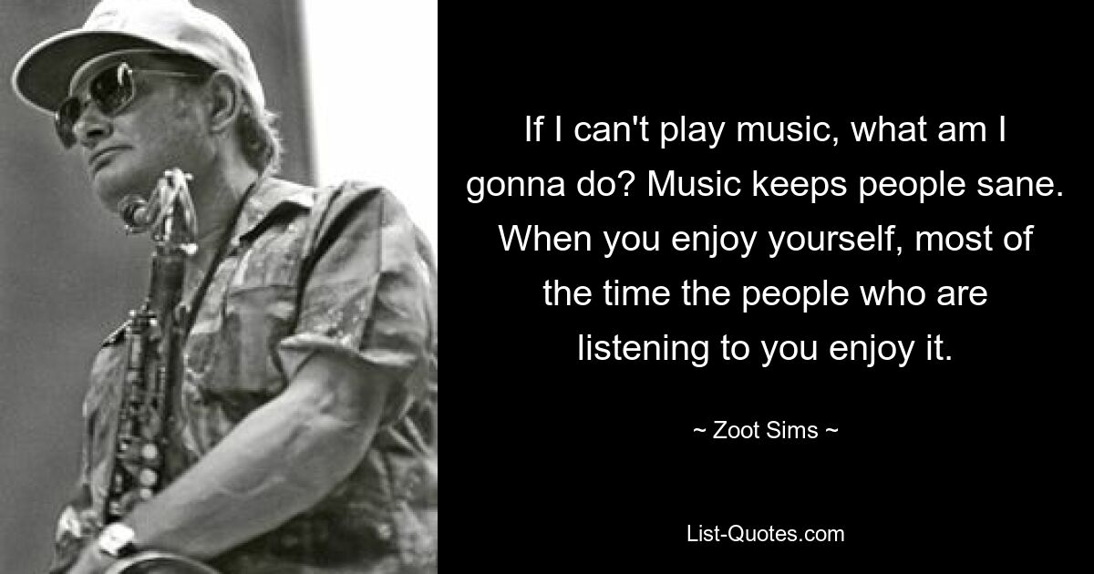 If I can't play music, what am I gonna do? Music keeps people sane. When you enjoy yourself, most of the time the people who are listening to you enjoy it. — © Zoot Sims