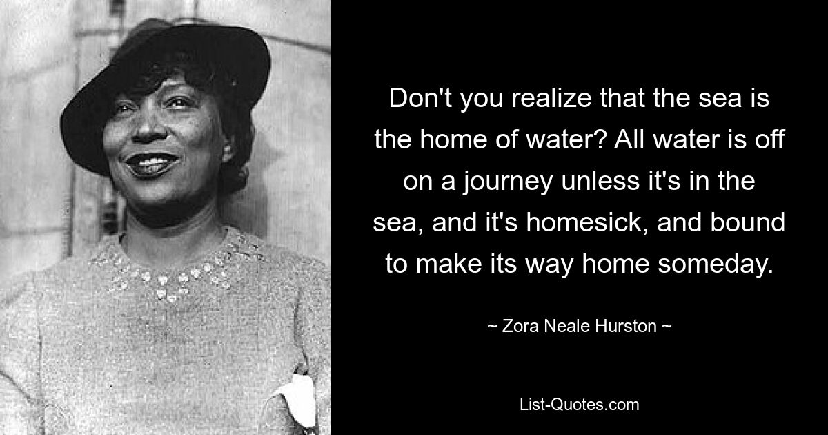 Don't you realize that the sea is the home of water? All water is off on a journey unless it's in the sea, and it's homesick, and bound to make its way home someday. — © Zora Neale Hurston