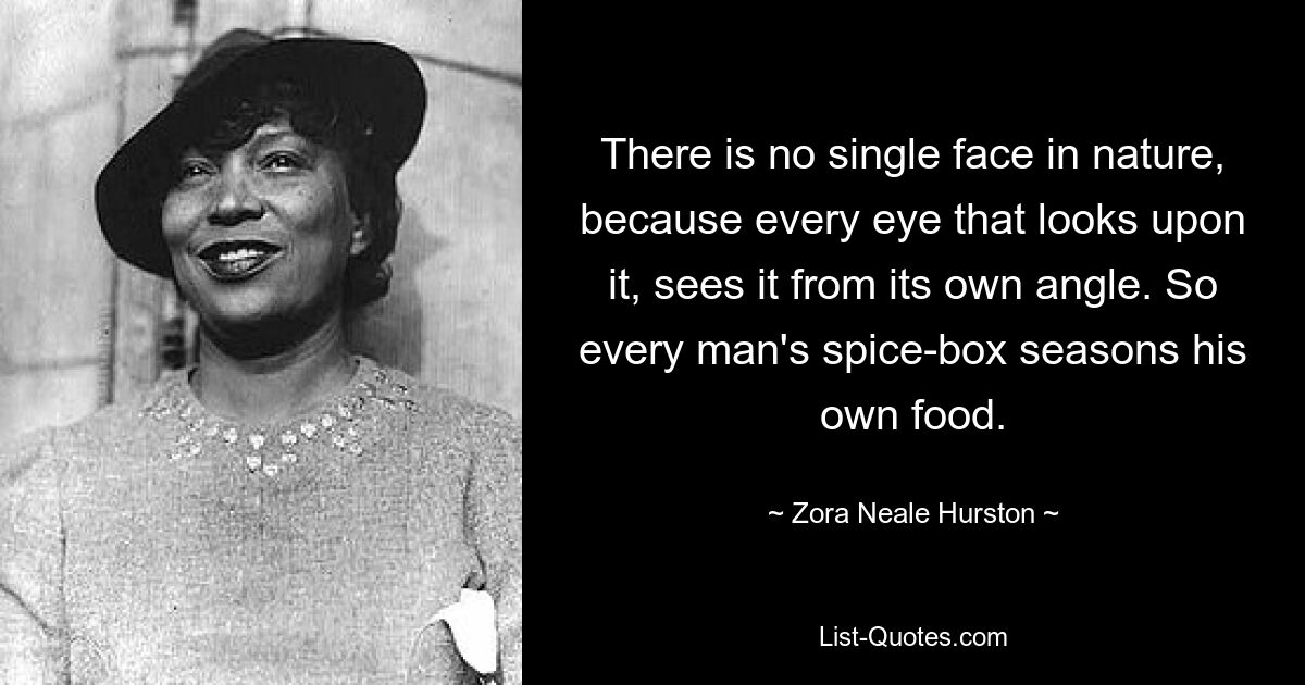 There is no single face in nature, because every eye that looks upon it, sees it from its own angle. So every man's spice-box seasons his own food. — © Zora Neale Hurston