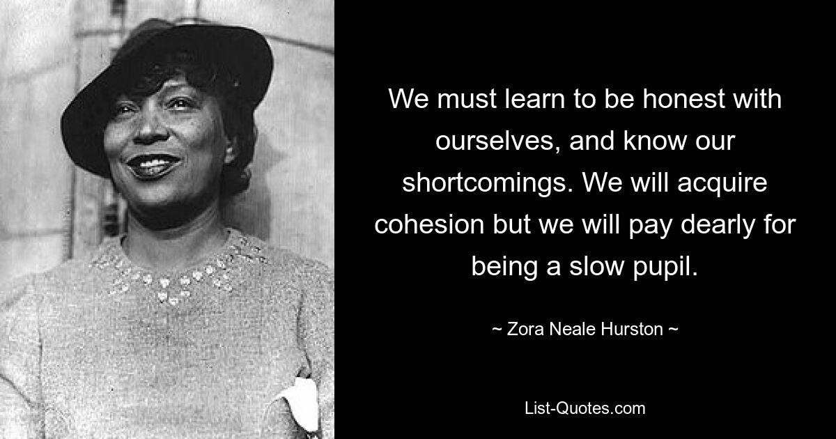 We must learn to be honest with ourselves, and know our shortcomings. We will acquire cohesion but we will pay dearly for being a slow pupil. — © Zora Neale Hurston