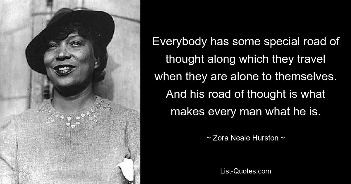 Everybody has some special road of thought along which they travel when they are alone to themselves. And his road of thought is what makes every man what he is. — © Zora Neale Hurston