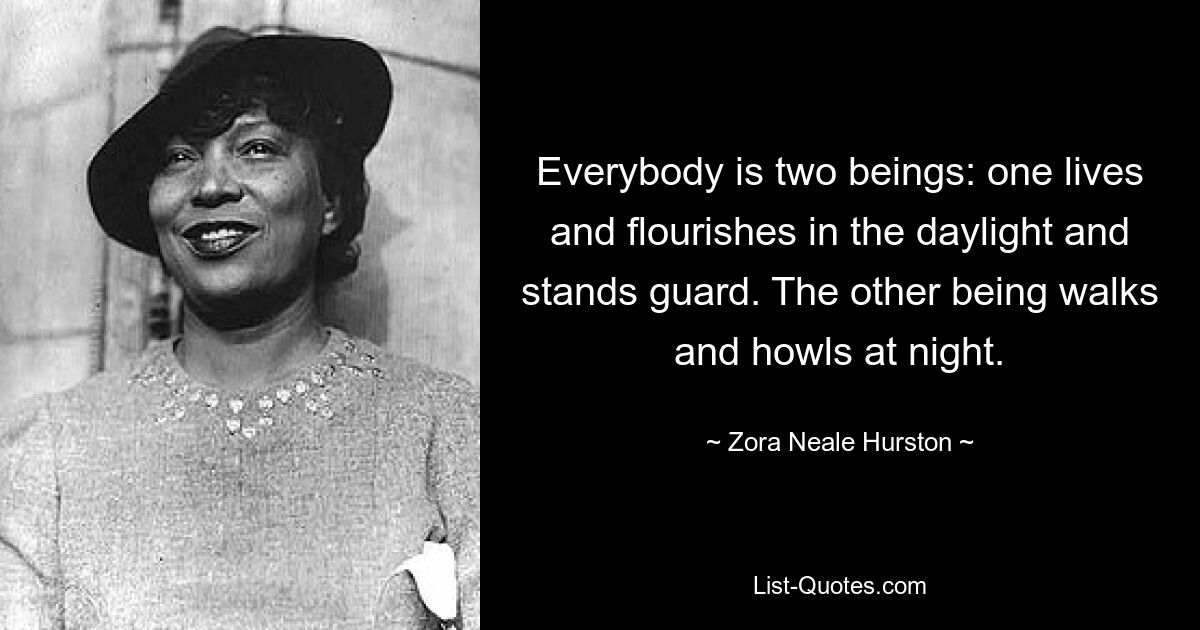 Everybody is two beings: one lives and flourishes in the daylight and stands guard. The other being walks and howls at night. — © Zora Neale Hurston