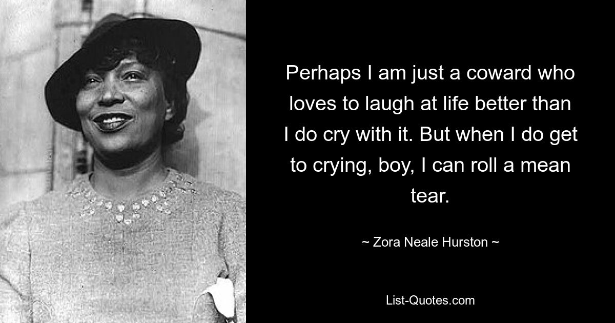 Perhaps I am just a coward who loves to laugh at life better than I do cry with it. But when I do get to crying, boy, I can roll a mean tear. — © Zora Neale Hurston