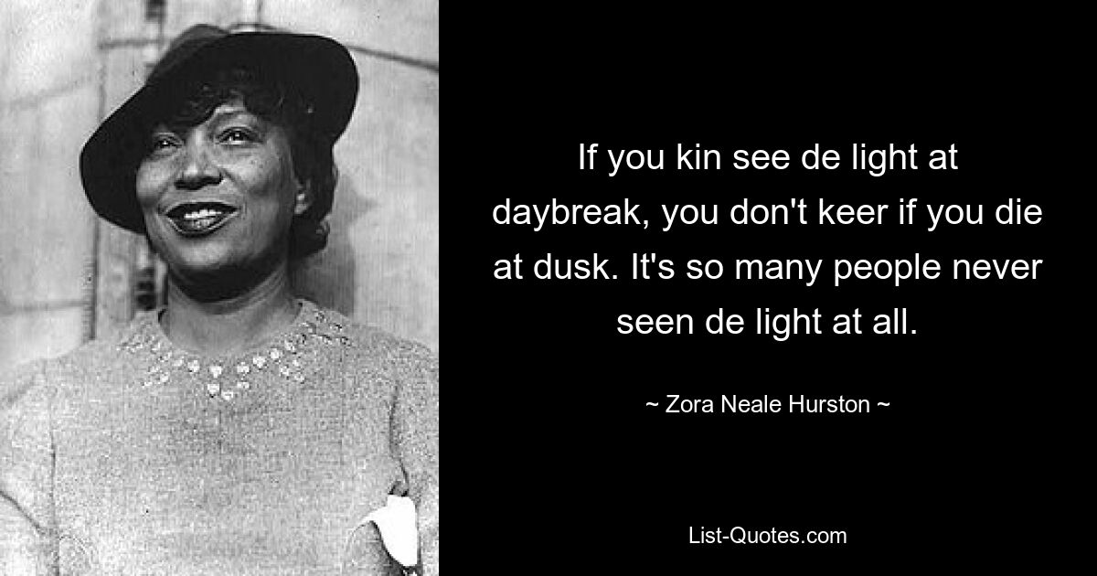 If you kin see de light at daybreak, you don't keer if you die at dusk. It's so many people never seen de light at all. — © Zora Neale Hurston