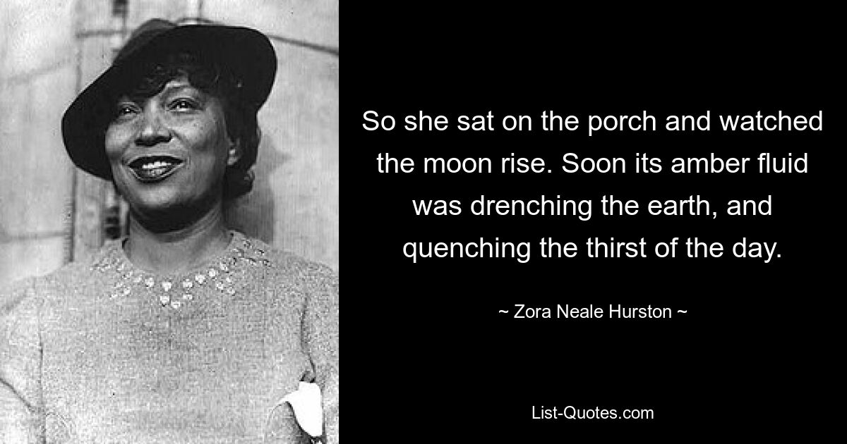 So she sat on the porch and watched the moon rise. Soon its amber fluid was drenching the earth, and quenching the thirst of the day. — © Zora Neale Hurston