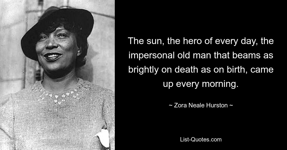 The sun, the hero of every day, the impersonal old man that beams as brightly on death as on birth, came up every morning. — © Zora Neale Hurston