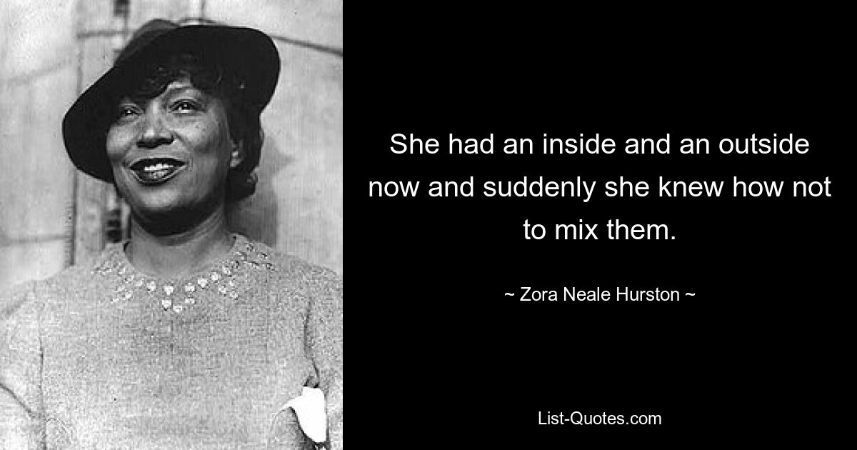 She had an inside and an outside now and suddenly she knew how not to mix them. — © Zora Neale Hurston