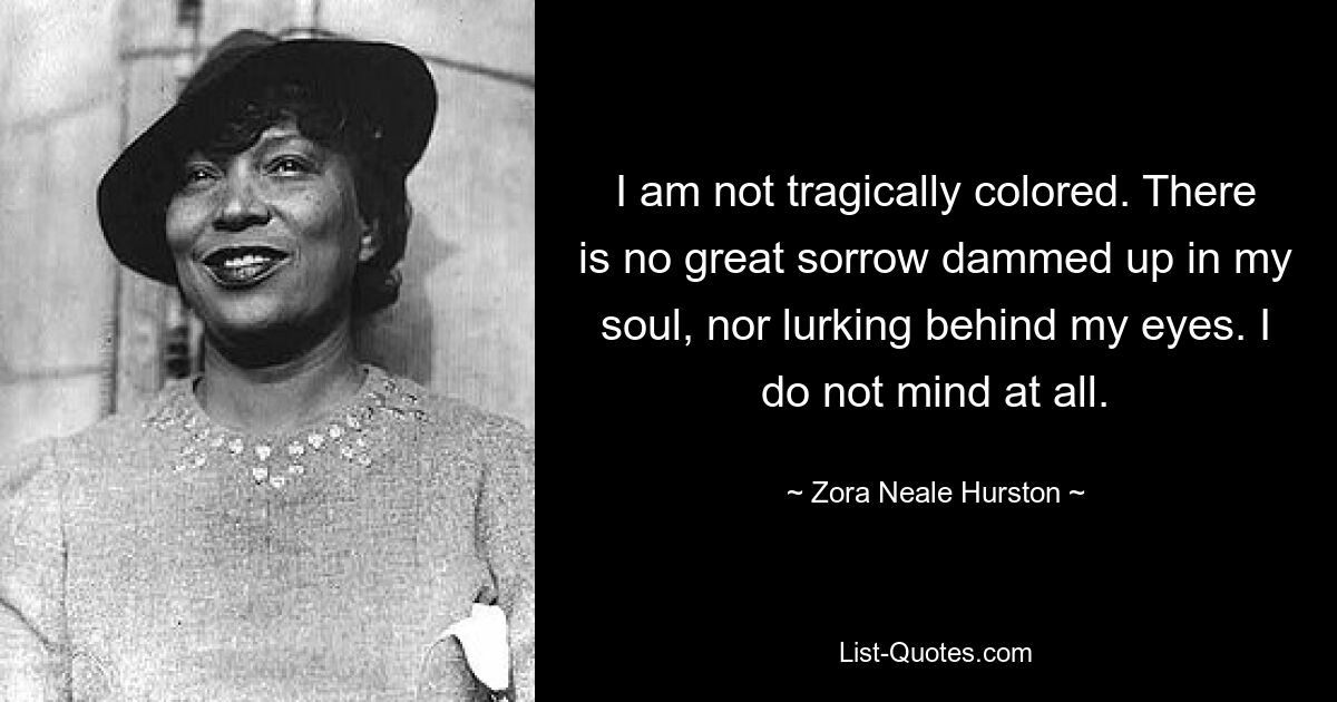 I am not tragically colored. There is no great sorrow dammed up in my soul, nor lurking behind my eyes. I do not mind at all. — © Zora Neale Hurston